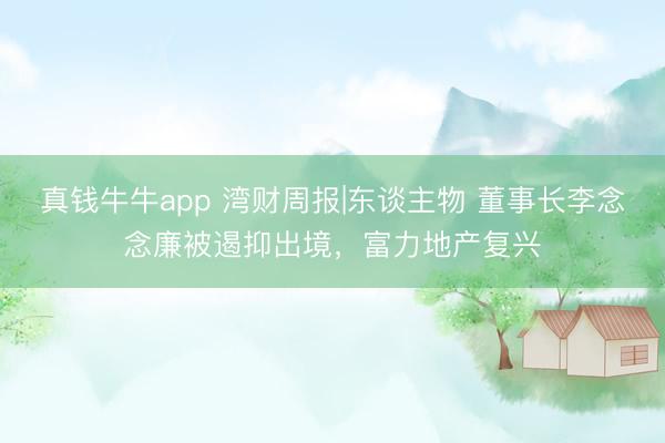 真钱牛牛app 湾财周报|东谈主物 董事长李念念廉被遏抑出境，富力地产复兴