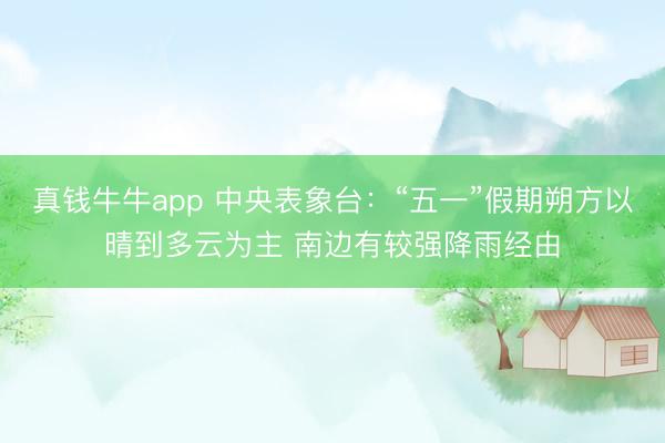 真钱牛牛app 中央表象台：“五一”假期朔方以晴到多云为主 南边有较强降雨经由